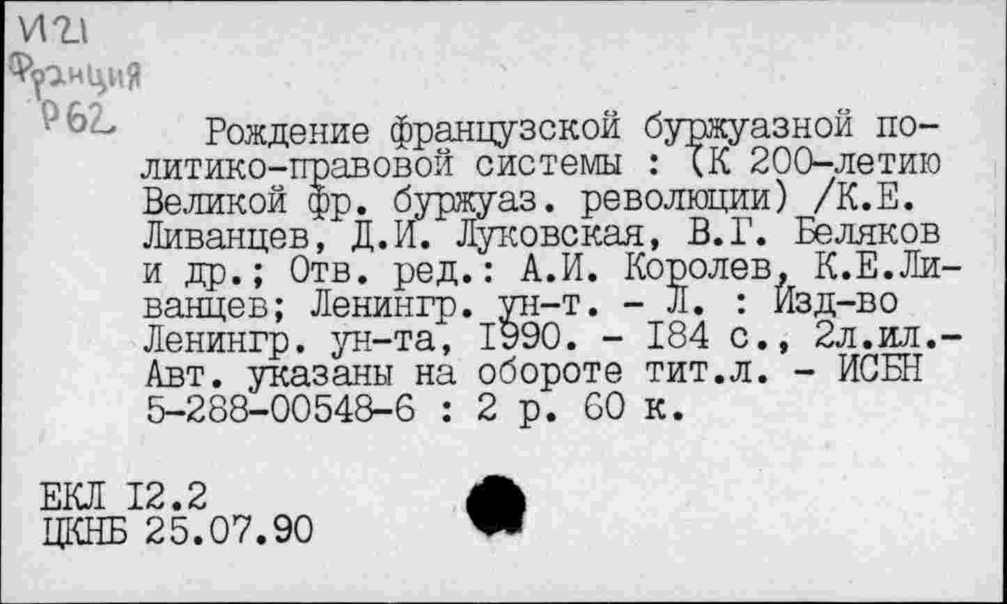 ﻿и г!
Рождение французской буржуазной политико-правовой системы : БК 200—летию Великой фр. буржуаз. революции) /К.Е. Ливанцев, Д.И. Луковская, В.Г. Беляков и др.; Отв. ред.: А.И. Королев, К.Е.Ливанцев; Ленингр. ун-т. - Л. : Изд-во Ленингр. ун-та, 1990. - 184 с., 2л.ил.-Авт. указаны на обороте тит.л. - ИСБН 5-288-00548-6 : 2р. 60 к.
ЕКЛ 12.2
ЦКНБ 25.07.90